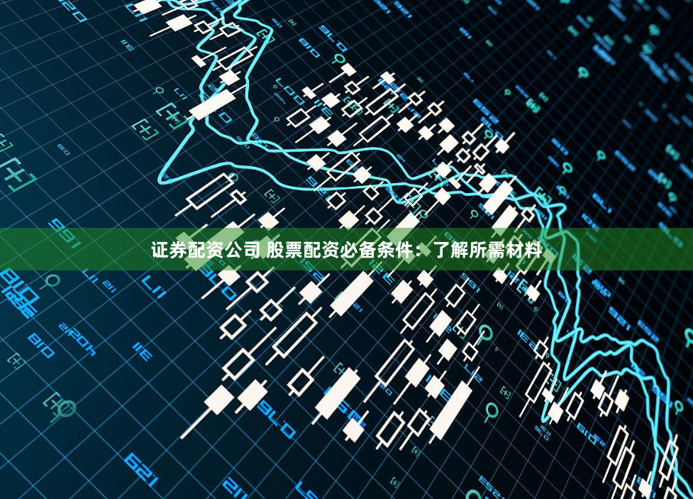 证券配资公司 股票配资必备条件：了解所需材料