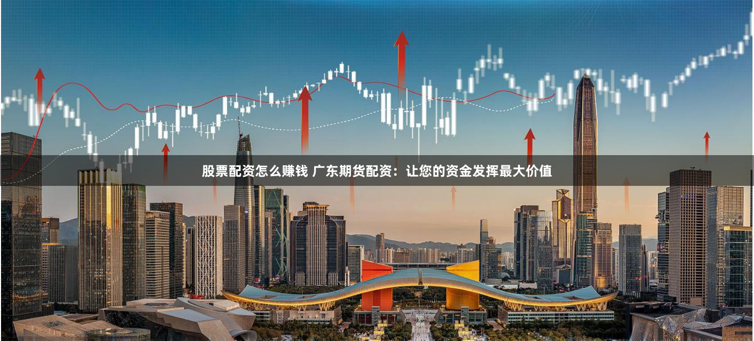 股票配资怎么赚钱 广东期货配资：让您的资金发挥最大价值