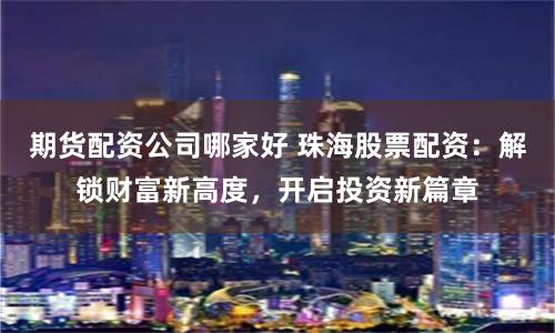 期货配资公司哪家好 珠海股票配资：解锁财富新高度，开启投资新篇章