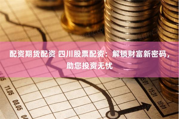 配资期货配资 四川股票配资：解锁财富新密码，助您投资无忧