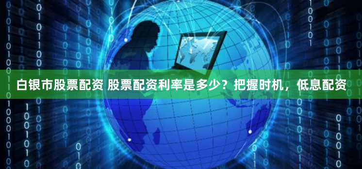 白银市股票配资 股票配资利率是多少？把握时机，低息配资
