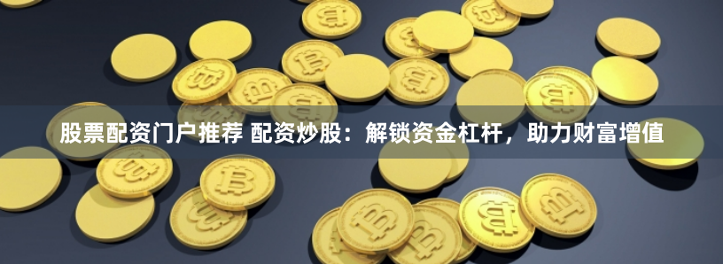 股票配资门户推荐 配资炒股：解锁资金杠杆，助力财富增值