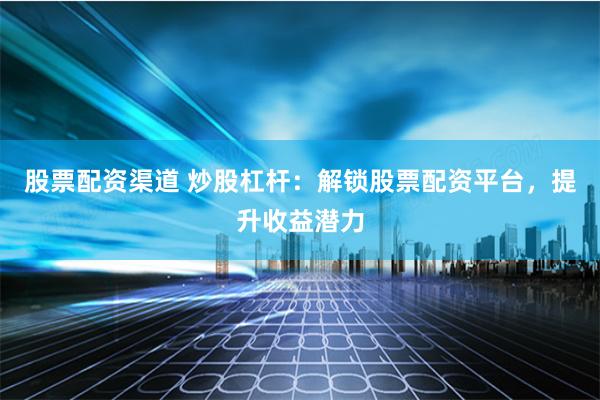 股票配资渠道 炒股杠杆：解锁股票配资平台，提升收益潜力