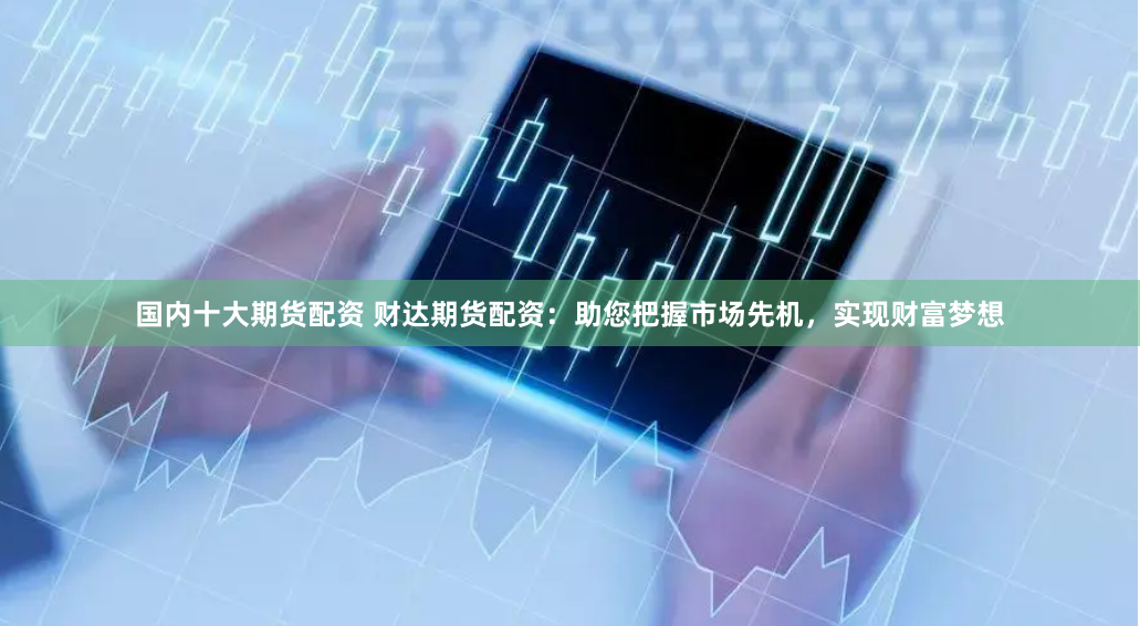 国内十大期货配资 财达期货配资：助您把握市场先机，实现财富梦想