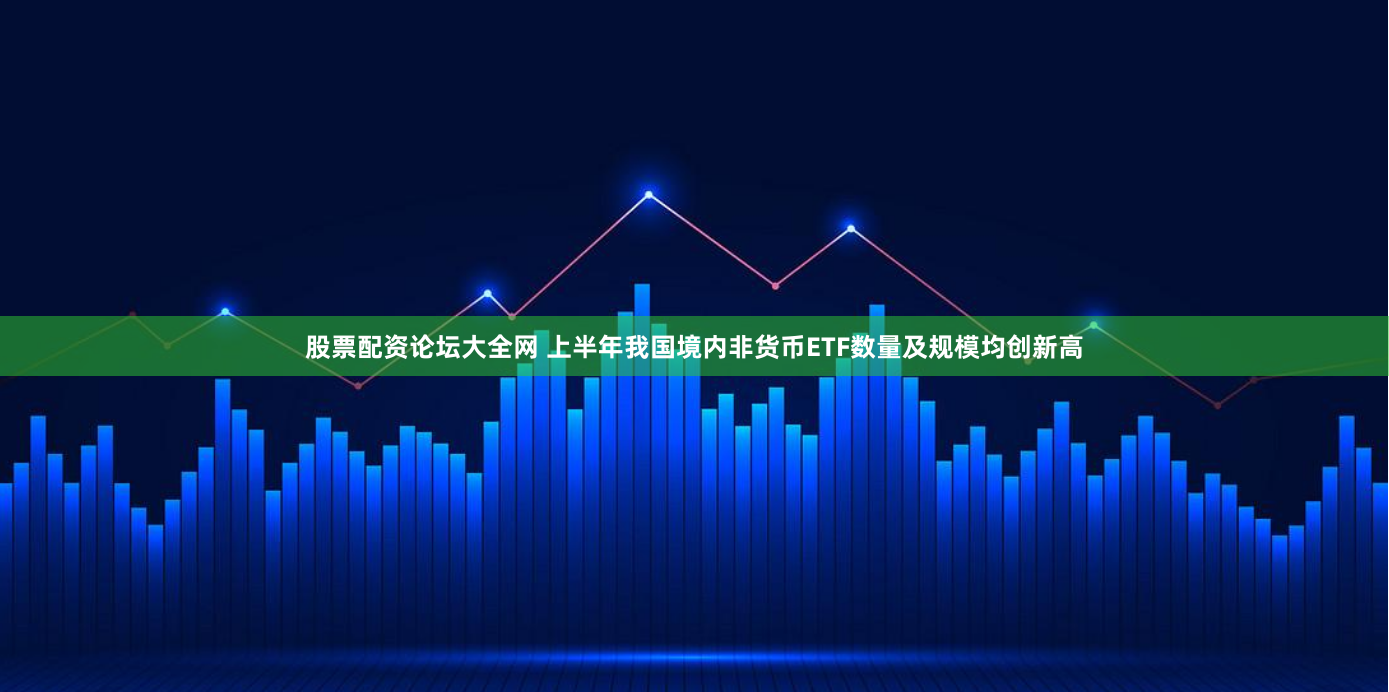 股票配资论坛大全网 上半年我国境内非货币ETF数量及规模均创新高
