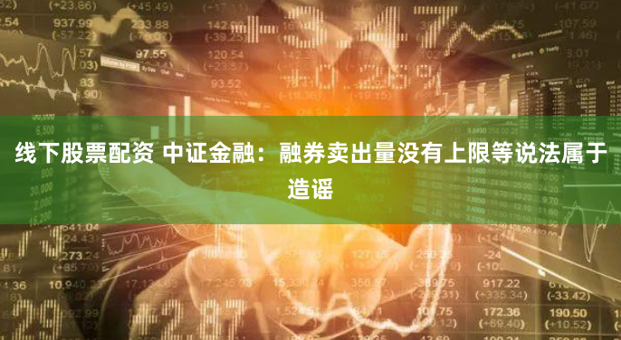 线下股票配资 中证金融：融券卖出量没有上限等说法属于造谣