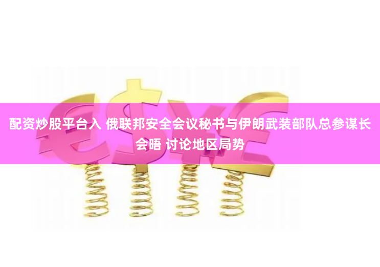 配资炒股平台入 俄联邦安全会议秘书与伊朗武装部队总参谋长会晤 讨论地区局势