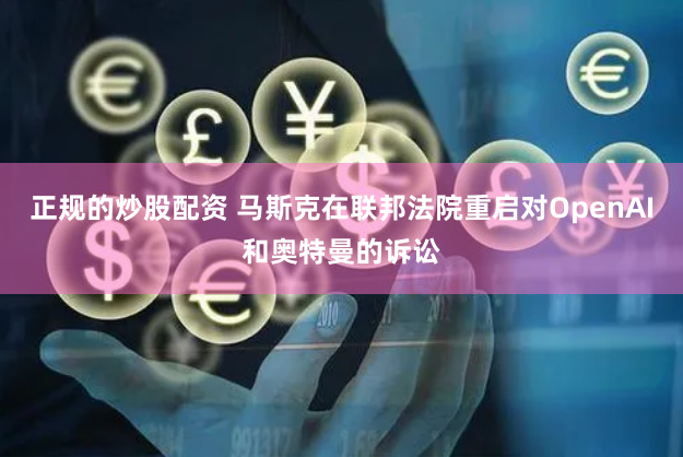正规的炒股配资 马斯克在联邦法院重启对OpenAI和奥特曼的诉讼