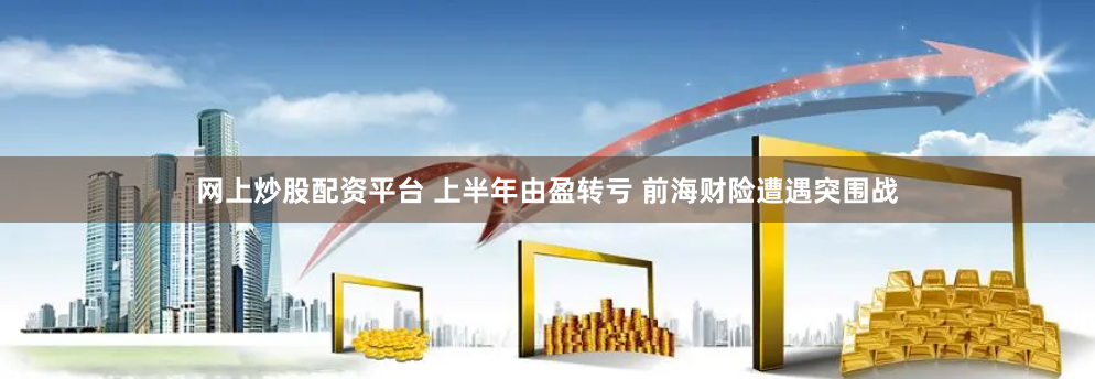 网上炒股配资平台 上半年由盈转亏 前海财险遭遇突围战