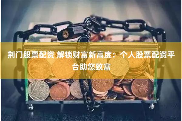 荆门股票配资 解锁财富新高度：个人股票配资平台助您致富