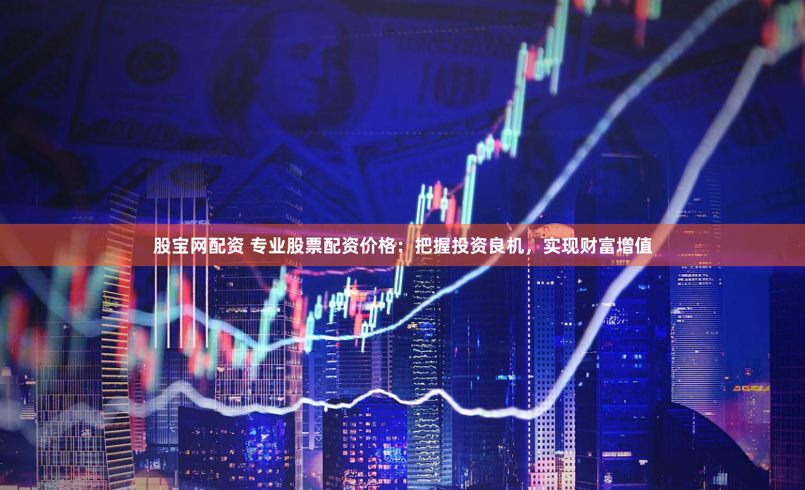 股宝网配资 专业股票配资价格：把握投资良机，实现财富增值