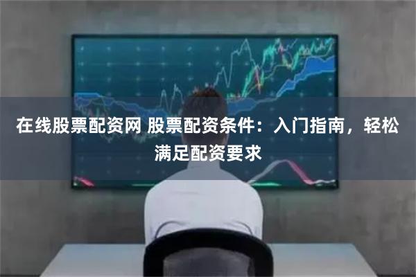 在线股票配资网 股票配资条件：入门指南，轻松满足配资要求
