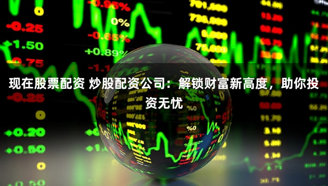 现在股票配资 炒股配资公司：解锁财富新高度，助你投资无忧