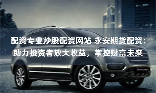 配资专业炒股配资网站 永安期货配资：助力投资者放大收益，掌控财富未来